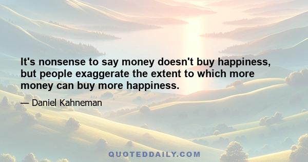 It's nonsense to say money doesn't buy happiness, but people exaggerate the extent to which more money can buy more happiness.