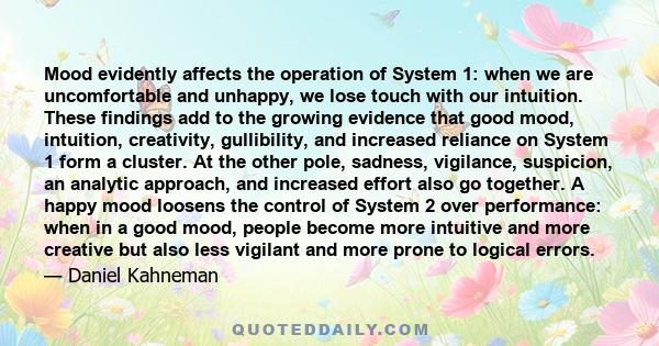 Mood evidently affects the operation of System 1: when we are uncomfortable and unhappy, we lose touch with our intuition. These findings add to the growing evidence that good mood, intuition, creativity, gullibility,