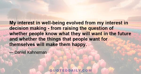 My interest in well-being evolved from my interest in decision making - from raising the question of whether people know what they will want in the future and whether the things that people want for themselves will make 