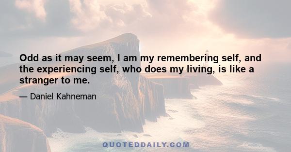 Odd as it may seem, I am my remembering self, and the experiencing self, who does my living, is like a stranger to me.