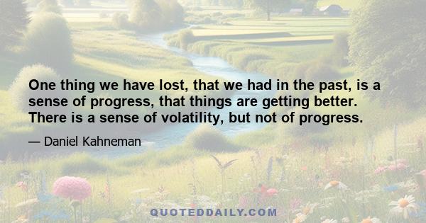 One thing we have lost, that we had in the past, is a sense of progress, that things are getting better. There is a sense of volatility, but not of progress.