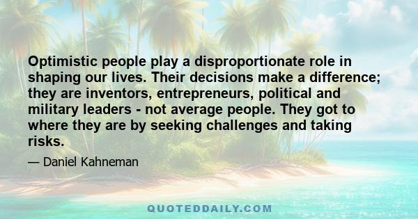 Optimistic people play a disproportionate role in shaping our lives. Their decisions make a difference; they are inventors, entrepreneurs, political and military leaders - not average people. They got to where they are