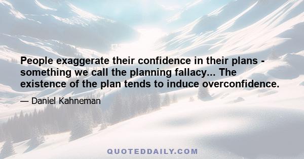 People exaggerate their confidence in their plans - something we call the planning fallacy... The existence of the plan tends to induce overconfidence.