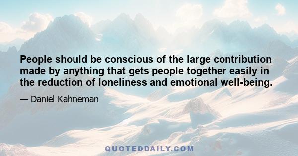 People should be conscious of the large contribution made by anything that gets people together easily in the reduction of loneliness and emotional well-being.