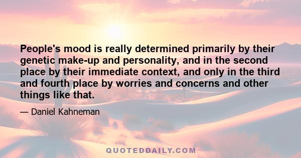 People's mood is really determined primarily by their genetic make-up and personality, and in the second place by their immediate context, and only in the third and fourth place by worries and concerns and other things