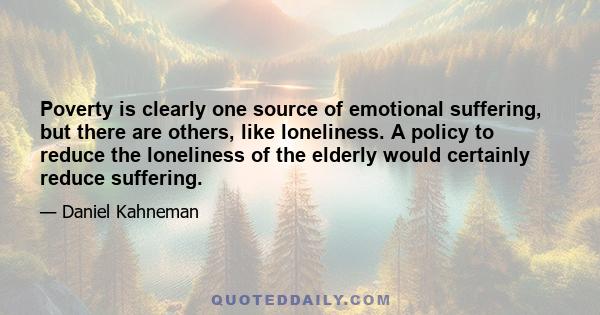 Poverty is clearly one source of emotional suffering, but there are others, like loneliness. A policy to reduce the loneliness of the elderly would certainly reduce suffering.