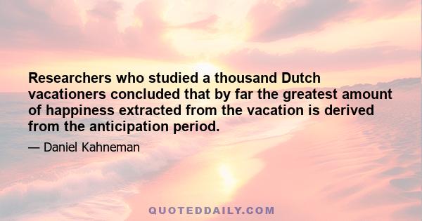 Researchers who studied a thousand Dutch vacationers concluded that by far the greatest amount of happiness extracted from the vacation is derived from the anticipation period.