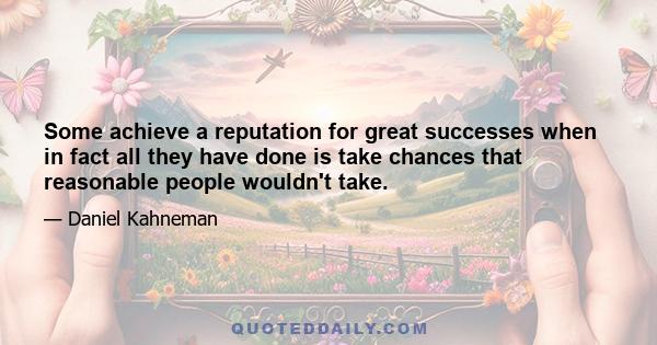 Some achieve a reputation for great successes when in fact all they have done is take chances that reasonable people wouldn't take.