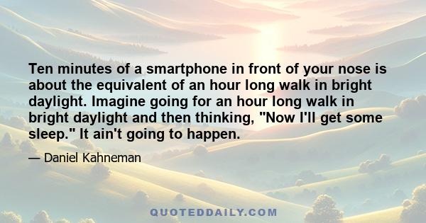 Ten minutes of a smartphone in front of your nose is about the equivalent of an hour long walk in bright daylight. Imagine going for an hour long walk in bright daylight and then thinking, Now I'll get some sleep. It