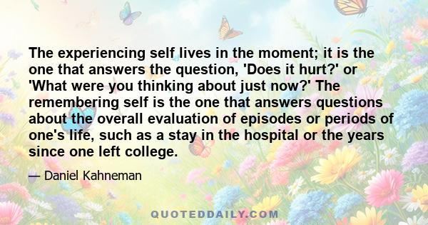 The experiencing self lives in the moment; it is the one that answers the question, 'Does it hurt?' or 'What were you thinking about just now?' The remembering self is the one that answers questions about the overall