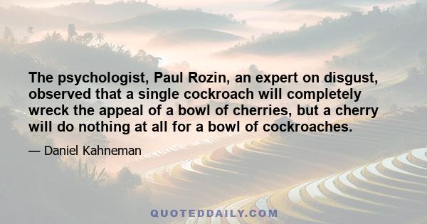 The psychologist, Paul Rozin, an expert on disgust, observed that a single cockroach will completely wreck the appeal of a bowl of cherries, but a cherry will do nothing at all for a bowl of cockroaches.