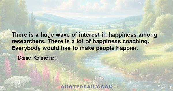 There is a huge wave of interest in happiness among researchers. There is a lot of happiness coaching. Everybody would like to make people happier.