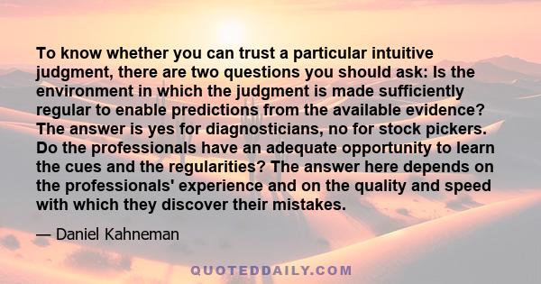 To know whether you can trust a particular intuitive judgment, there are two questions you should ask: Is the environment in which the judgment is made sufficiently regular to enable predictions from the available