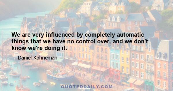 We are very influenced by completely automatic things that we have no control over, and we don't know we're doing it.