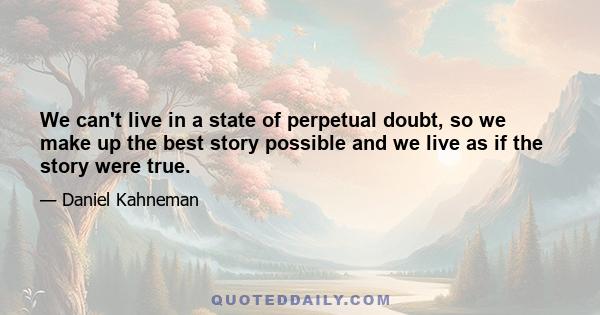 We can't live in a state of perpetual doubt, so we make up the best story possible and we live as if the story were true.