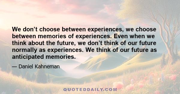 We don’t choose between experiences, we choose between memories of experiences. Even when we think about the future, we don’t think of our future normally as experiences. We think of our future as anticipated memories.