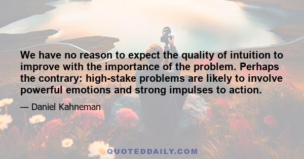 We have no reason to expect the quality of intuition to improve with the importance of the problem. Perhaps the contrary: high-stake problems are likely to involve powerful emotions and strong impulses to action.