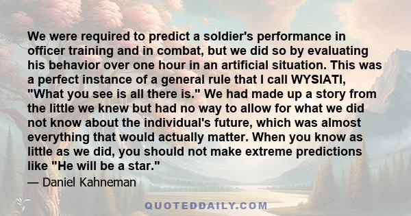 We were required to predict a soldier's performance in officer training and in combat, but we did so by evaluating his behavior over one hour in an artificial situation. This was a perfect instance of a general rule