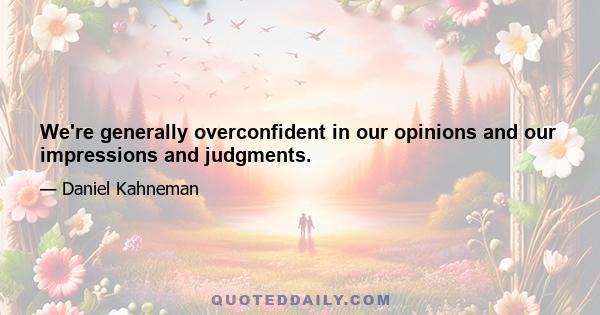 We're generally overconfident in our opinions and our impressions and judgments.