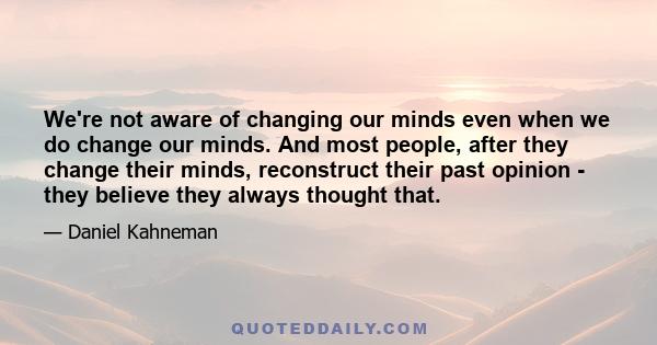 We're not aware of changing our minds even when we do change our minds. And most people, after they change their minds, reconstruct their past opinion - they believe they always thought that.