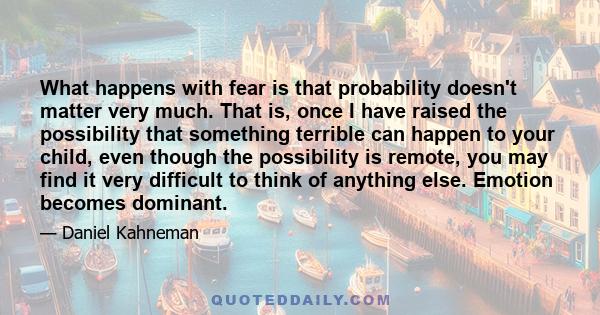 What happens with fear is that probability doesn't matter very much. That is, once I have raised the possibility that something terrible can happen to your child, even though the possibility is remote, you may find it