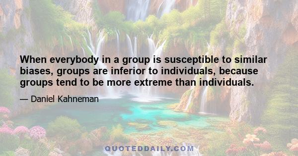 When everybody in a group is susceptible to similar biases, groups are inferior to individuals, because groups tend to be more extreme than individuals.