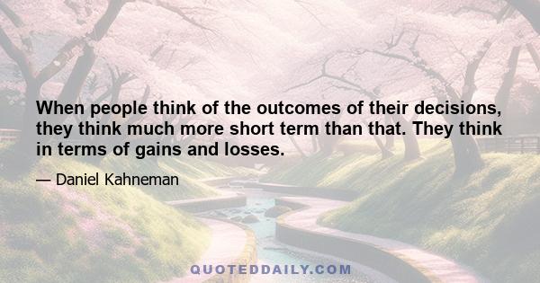 When people think of the outcomes of their decisions, they think much more short term than that. They think in terms of gains and losses.