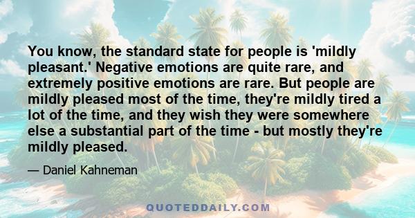 You know, the standard state for people is 'mildly pleasant.' Negative emotions are quite rare, and extremely positive emotions are rare. But people are mildly pleased most of the time, they're mildly tired a lot of the 