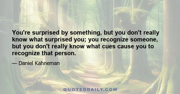 You're surprised by something, but you don't really know what surprised you; you recognize someone, but you don't really know what cues cause you to recognize that person.