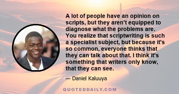 A lot of people have an opinion on scripts, but they aren't equipped to diagnose what the problems are. You realize that scriptwriting is such a specialist subject, but because it's so common, everyone thinks that they