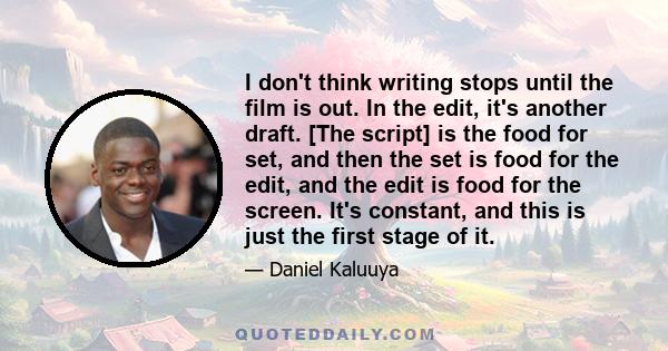 I don't think writing stops until the film is out. In the edit, it's another draft. [The script] is the food for set, and then the set is food for the edit, and the edit is food for the screen. It's constant, and this