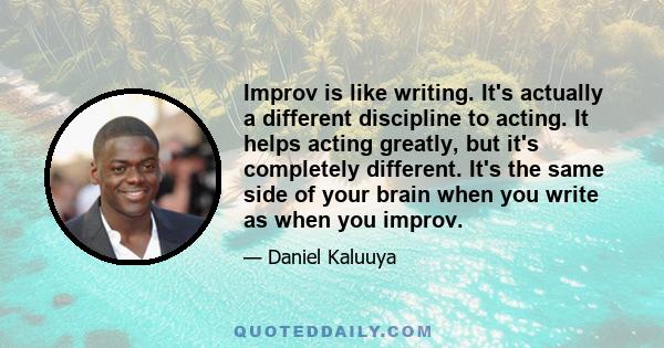 Improv is like writing. It's actually a different discipline to acting. It helps acting greatly, but it's completely different. It's the same side of your brain when you write as when you improv.