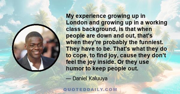 My experience growing up in London and growing up in a working class background, is that when people are down and out, that's when they're probably the funniest. They have to be. That's what they do to cope, to find