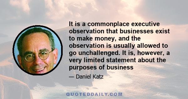 It is a commonplace executive observation that businesses exist to make money, and the observation is usually allowed to go unchallenged. It is, however, a very limited statement about the purposes of business