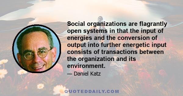 Social organizations are flagrantly open systems in that the input of energies and the conversion of output into further energetic input consists of transactions between the organization and its environment.