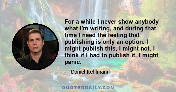 For a while I never show anybody what I'm writing, and during that time I need the feeling that publishing is only an option. I might publish this, I might not. I think if I had to publish it, I might panic.