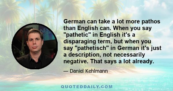 German can take a lot more pathos than English can. When you say pathetic in English it's a disparaging term, but when you say pathetisch in German it's just a description, not necessarily negative. That says a lot