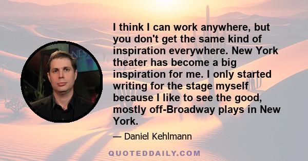 I think I can work anywhere, but you don't get the same kind of inspiration everywhere. New York theater has become a big inspiration for me. I only started writing for the stage myself because I like to see the good,