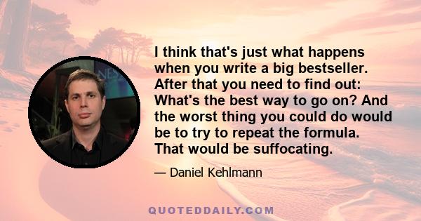 I think that's just what happens when you write a big bestseller. After that you need to find out: What's the best way to go on? And the worst thing you could do would be to try to repeat the formula. That would be