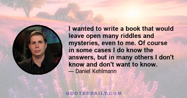 I wanted to write a book that would leave open many riddles and mysteries, even to me. Of course in some cases I do know the answers, but in many others I don't know and don't want to know.