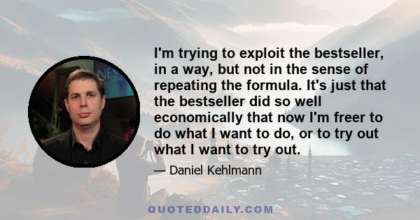 I'm trying to exploit the bestseller, in a way, but not in the sense of repeating the formula. It's just that the bestseller did so well economically that now I'm freer to do what I want to do, or to try out what I want 