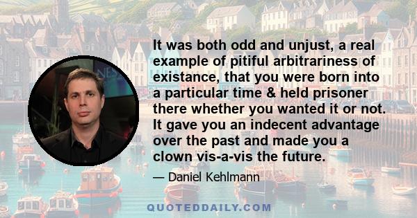 It was both odd and unjust, a real example of pitiful arbitrariness of existance, that you were born into a particular time & held prisoner there whether you wanted it or not. It gave you an indecent advantage over the