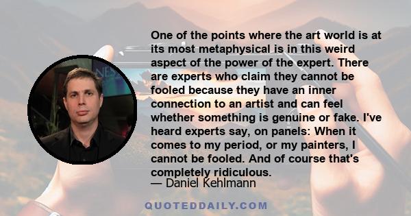 One of the points where the art world is at its most metaphysical is in this weird aspect of the power of the expert. There are experts who claim they cannot be fooled because they have an inner connection to an artist