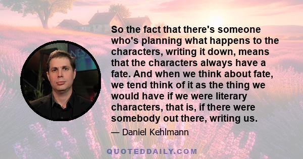 So the fact that there's someone who's planning what happens to the characters, writing it down, means that the characters always have a fate. And when we think about fate, we tend think of it as the thing we would have 