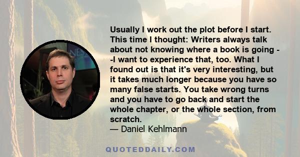 Usually I work out the plot before I start. This time I thought: Writers always talk about not knowing where a book is going - -I want to experience that, too. What I found out is that it's very interesting, but it