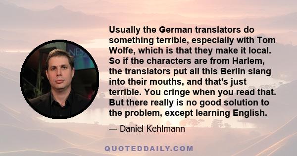 Usually the German translators do something terrible, especially with Tom Wolfe, which is that they make it local. So if the characters are from Harlem, the translators put all this Berlin slang into their mouths, and