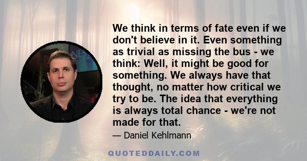 We think in terms of fate even if we don't believe in it. Even something as trivial as missing the bus - we think: Well, it might be good for something. We always have that thought, no matter how critical we try to be.