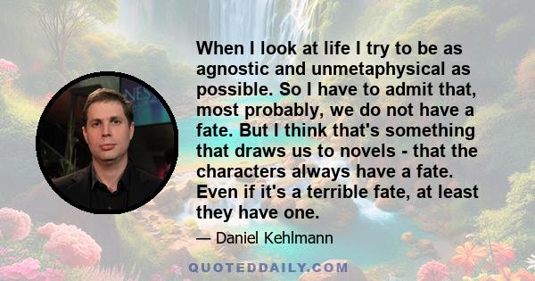 When I look at life I try to be as agnostic and unmetaphysical as possible. So I have to admit that, most probably, we do not have a fate. But I think that's something that draws us to novels - that the characters