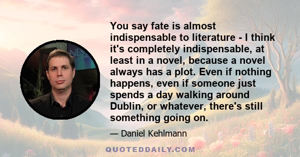 You say fate is almost indispensable to literature - I think it's completely indispensable, at least in a novel, because a novel always has a plot. Even if nothing happens, even if someone just spends a day walking