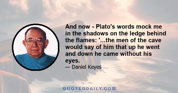 And now - Plato's words mock me in the shadows on the ledge behind the flames: '...the men of the cave would say of him that up he went and down he came without his eyes.